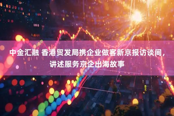 中金汇融 香港贸发局携企业做客新京报访谈间，讲述服务京企出海故事