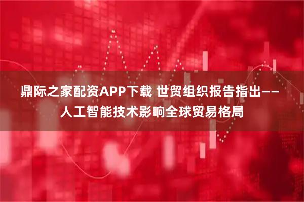 鼎际之家配资APP下载 世贸组织报告指出—— 人工智能技术影响全球贸易格局