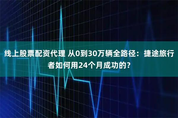 线上股票配资代理 从0到30万辆全路径：捷途旅行者如何用24个月成功的？