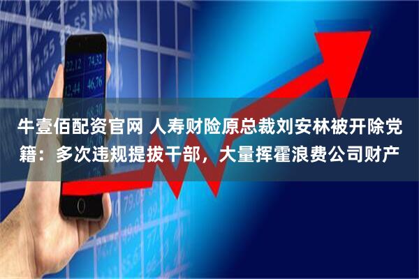 牛壹佰配资官网 人寿财险原总裁刘安林被开除党籍：多次违规提拔干部，大量挥霍浪费公司财产