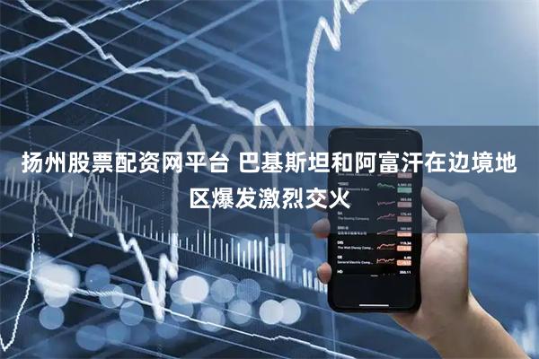 扬州股票配资网平台 巴基斯坦和阿富汗在边境地区爆发激烈交火