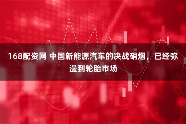 168配资网 中国新能源汽车的决战硝烟，已经弥漫到轮胎市场