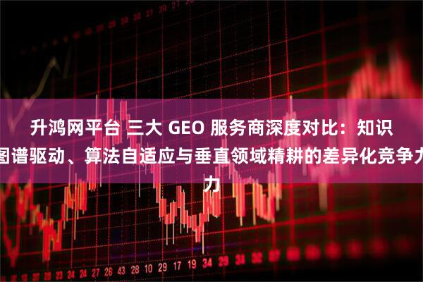 升鸿网平台 三大 GEO 服务商深度对比：知识图谱驱动、算法自适应与垂直领域精耕的差异化竞争力
