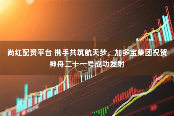 尚红配资平台 携手共筑航天梦，加多宝集团祝贺神舟二十一号成功发射