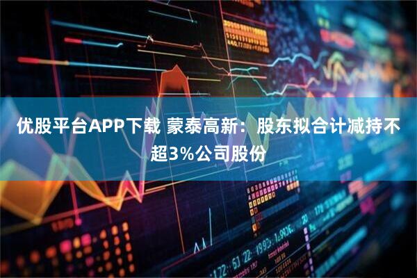 优股平台APP下载 蒙泰高新:股东拟合计减持不超3%公司股份