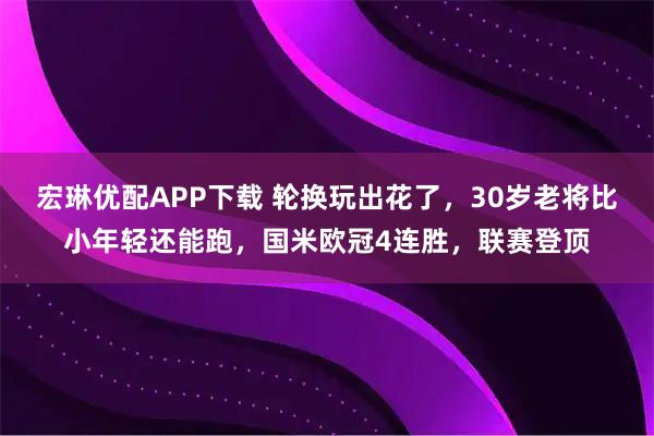 宏琳优配APP下载 轮换玩出花了，30岁老将比小年轻还能跑，国米欧冠4连胜，联赛登顶