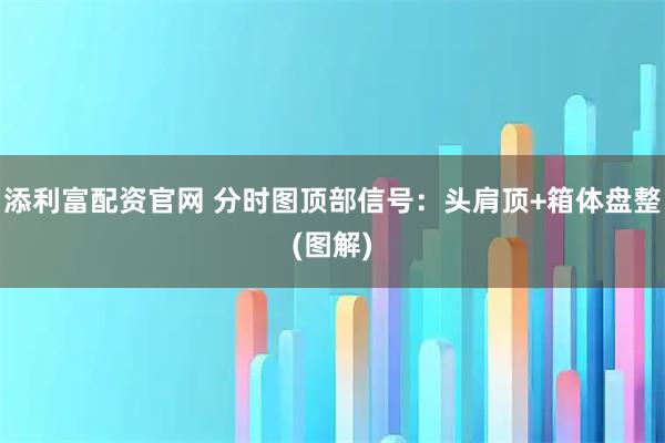 添利富配资官网 分时图顶部信号：头肩顶+箱体盘整(图解)