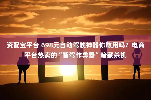 资配宝平台 698元自动驾驶神器你敢用吗?电商平台热卖的“智驾作弊器”暗藏杀机