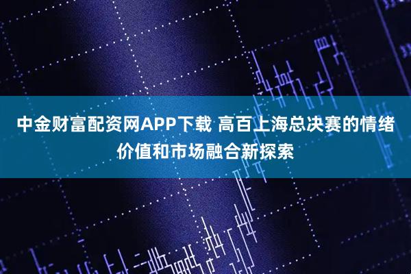 中金财富配资网APP下载 高百上海总决赛的情绪价值和市场融合新探索