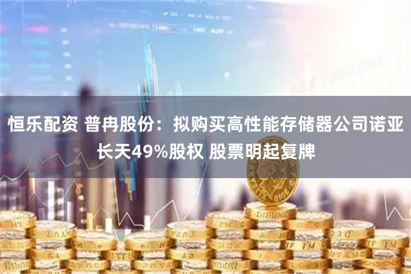 恒乐配资 普冉股份：拟购买高性能存储器公司诺亚长天49%股权 股票明起复牌