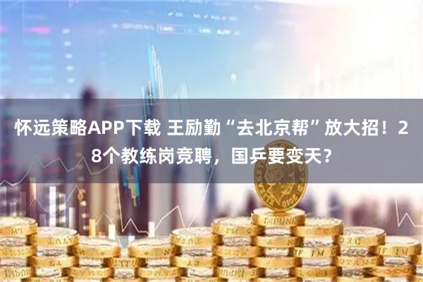 怀远策略APP下载 王励勤“去北京帮”放大招！28个教练岗竞聘，国乒要变天？