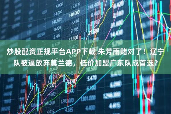 炒股配资正规平台APP下载 朱芳雨赌对了！辽宁队被逼放弃莫兰德，低价加盟广东队成首选？