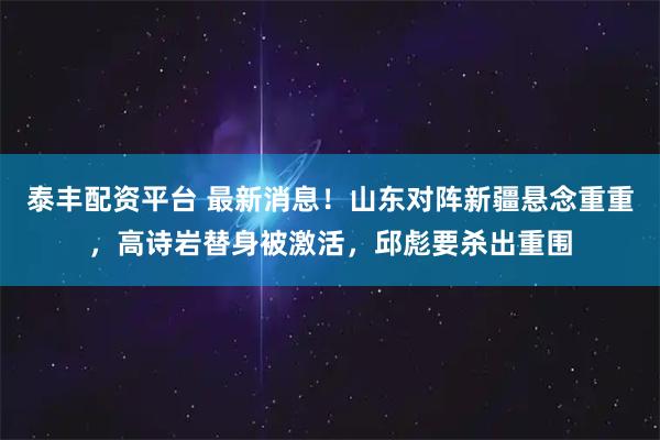 泰丰配资平台 最新消息！山东对阵新疆悬念重重，高诗岩替身被激活，邱彪要杀出重围