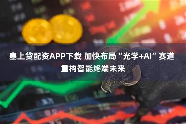 塞上贷配资APP下载 加快布局“光学+AI”赛道 重构智能终端未来