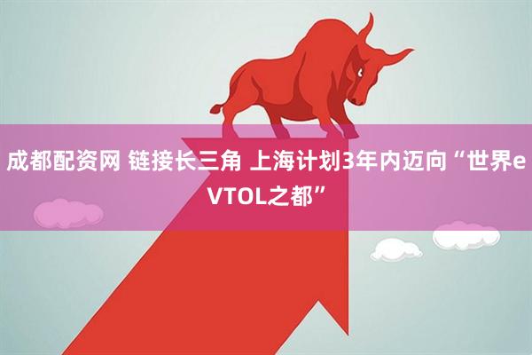 成都配资网 链接长三角 上海计划3年内迈向“世界eVTOL之都”