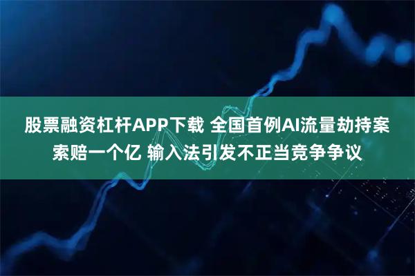 股票融资杠杆APP下载 全国首例AI流量劫持案索赔一个亿 输入法引发不正当竞争争议
