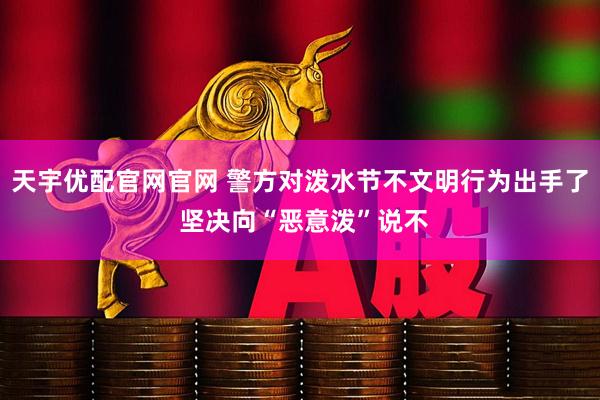 天宇优配官网官网 警方对泼水节不文明行为出手了 坚决向“恶意泼”说不