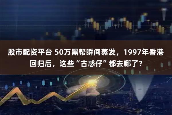 股市配资平台 50万黑帮瞬间蒸发，1997年香港回归后，这些“古惑仔”都去哪了？