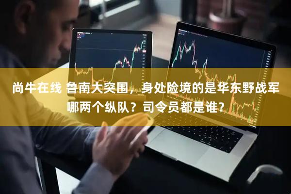 尚牛在线 鲁南大突围，身处险境的是华东野战军哪两个纵队？司令员都是谁？