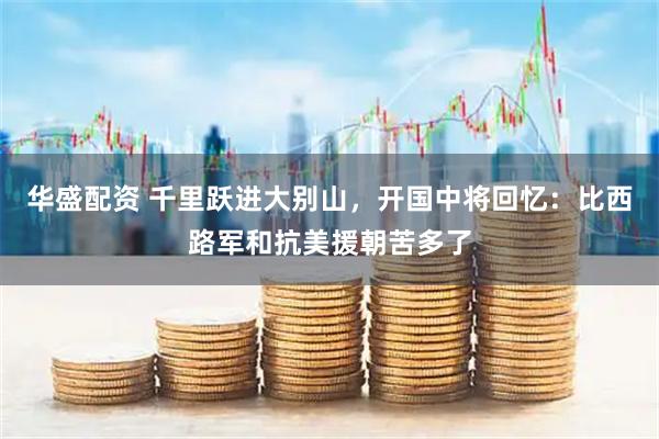 华盛配资 千里跃进大别山，开国中将回忆：比西路军和抗美援朝苦多了