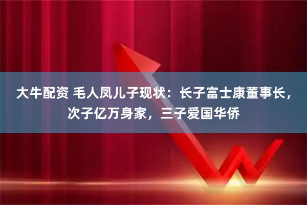 大牛配资 毛人凤儿子现状：长子富士康董事长，次子亿万身家，三子爱国华侨
