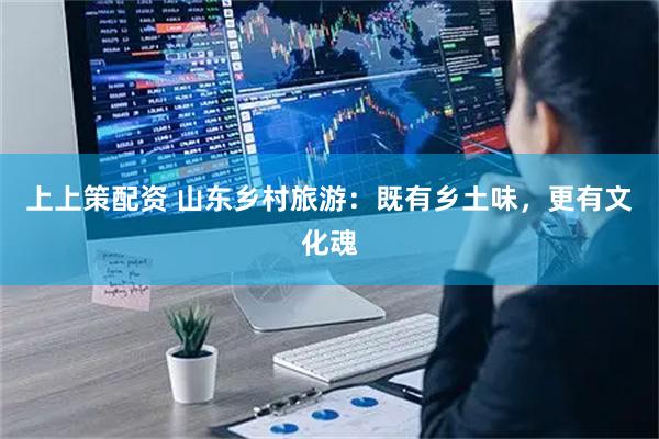 上上策配资 山东乡村旅游：既有乡土味，更有文化魂