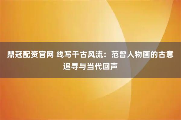 鼎冠配资官网 线写千古风流：范曾人物画的古意追寻与当代回声