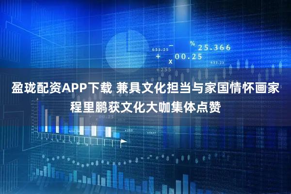 盈珑配资APP下载 兼具文化担当与家国情怀画家程里鹏获文化大咖集体点赞
