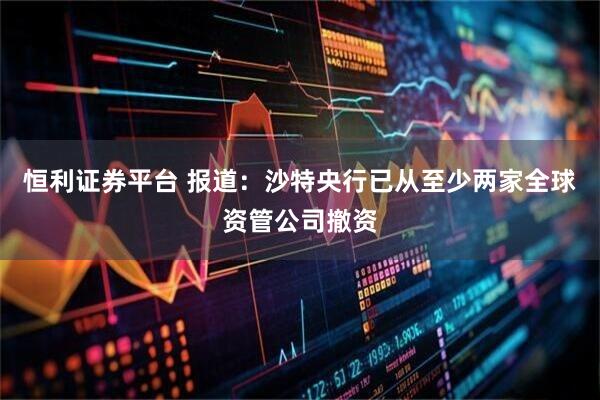 恒利证券平台 报道：沙特央行已从至少两家全球资管公司撤资