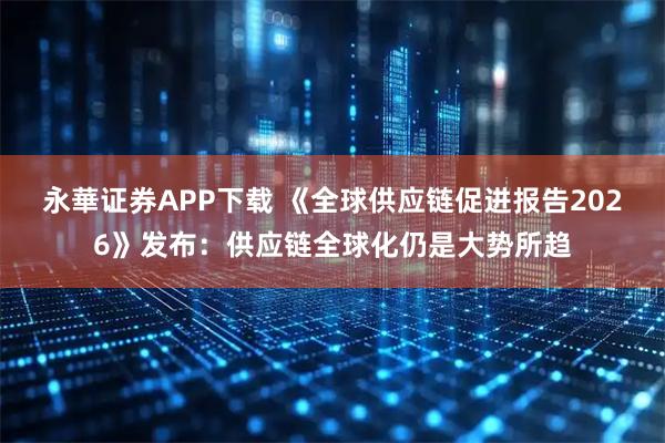 永華证券APP下载 《全球供应链促进报告2026》发布：供应链全球化仍是大势所趋
