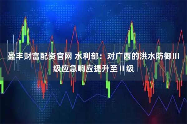 盈丰财富配资官网 水利部：对广西的洪水防御Ⅲ级应急响应提升至Ⅱ级