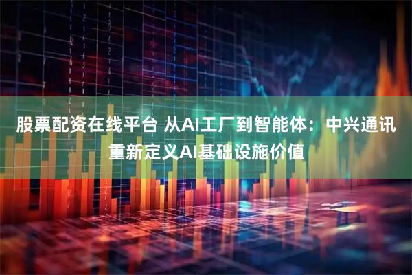 股票配资在线平台 从AI工厂到智能体:中兴通讯重新定义AI基础设施价值