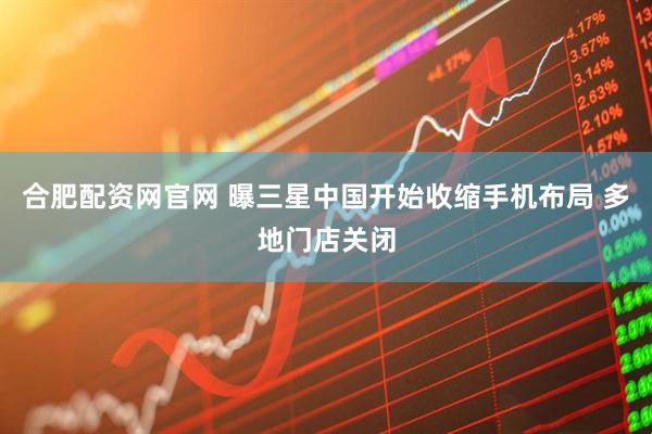 合肥配资网官网 曝三星中国开始收缩手机布局 多地门店关闭