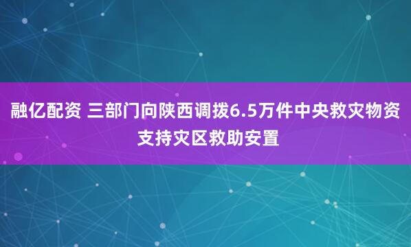 融亿配资 三部门向陕西调拨6.5万件中央救灾物资 支持灾区救助安置
