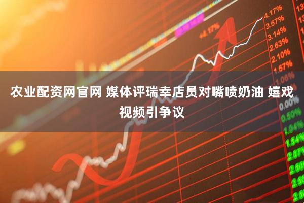 农业配资网官网 媒体评瑞幸店员对嘴喷奶油 嬉戏视频引争议