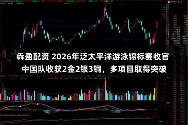 犇盈配资 2026年泛太平洋游泳锦标赛收官 中国队收获2金2银3铜，多项目取得突破