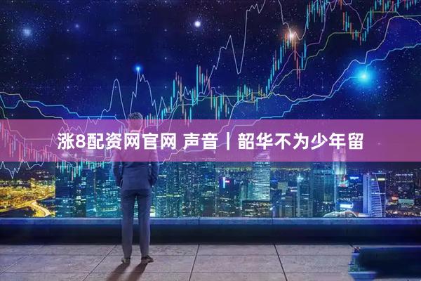 涨8配资网官网 声音｜韶华不为少年留