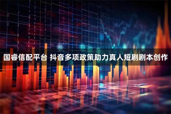 国睿信配平台 抖音多项政策助力真人短剧剧本创作