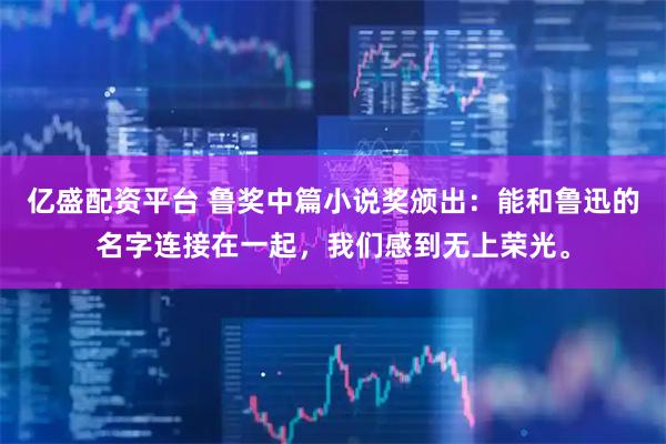 亿盛配资平台 鲁奖中篇小说奖颁出：能和鲁迅的名字连接在一起，我们感到无上荣光。